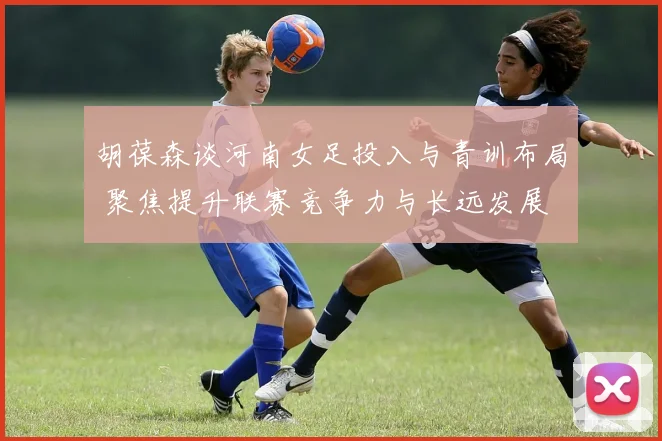 胡葆森谈河南女足投入与青训布局 聚焦提升联赛竞争力与长远发展