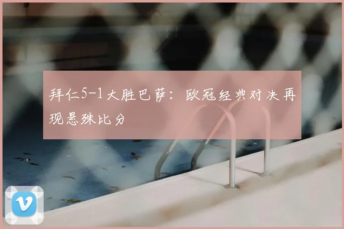 拜仁5-1大胜巴萨：欧冠经典对决再现悬殊比分