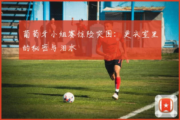 葡萄牙小组赛惊险突围：更衣室里的秘密与泪水