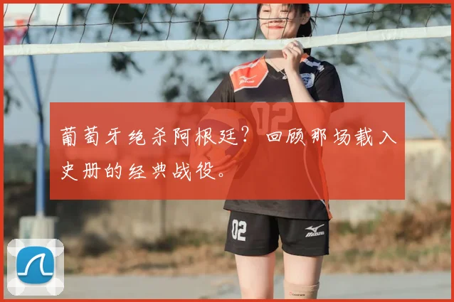 葡萄牙绝杀阿根廷？回顾那场载入史册的经典战役。