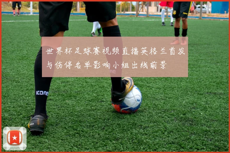 世界杯足球赛视频直播英格兰首发与伤停名单影响小组出线前景