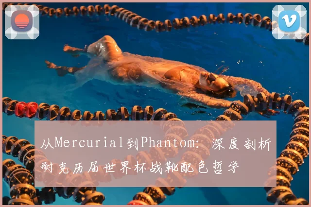 从Mercurial到Phantom：深度剖析耐克历届世界杯战靴配色哲学