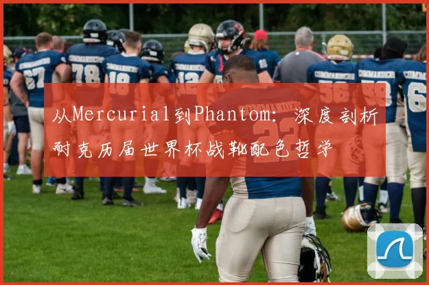 从Mercurial到Phantom：深度剖析耐克历届世界杯战靴配色哲学