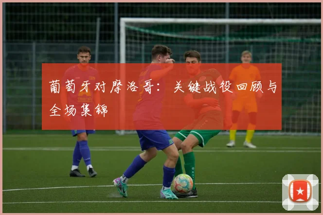 葡萄牙对摩洛哥：关键战役回顾与全场集锦